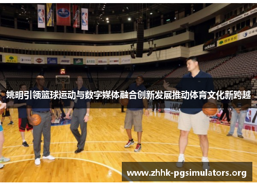 姚明引领篮球运动与数字媒体融合创新发展推动体育文化新跨越 姚明引领篮球运动与数字媒体融合创新发展推动体育文化新跨越