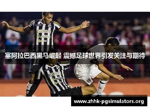 塞阿拉巴西黑马崛起 震撼足球世界引发关注与期待 塞阿拉巴西黑马崛起 震撼足球世界引发关注与期待