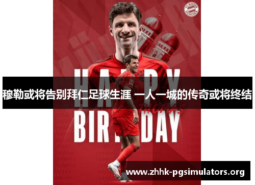 穆勒或将告别拜仁足球生涯 一人一城的传奇或将终结 穆勒或将告别拜仁足球生涯 一人一城的传奇或将终结