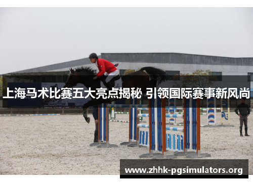 上海马术比赛五大亮点揭秘 引领国际赛事新风尚 上海马术比赛五大亮点揭秘 引领国际赛事新风尚