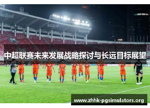 中超联赛未来发展战略探讨与长远目标展望 中超联赛未来发展战略探讨与长远目标展望