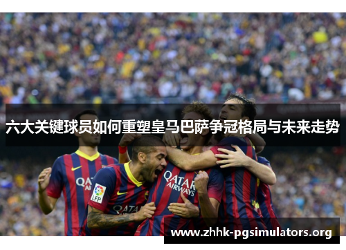 六大关键球员如何重塑皇马巴萨争冠格局与未来走势 六大关键球员如何重塑皇马巴萨争冠格局与未来走势