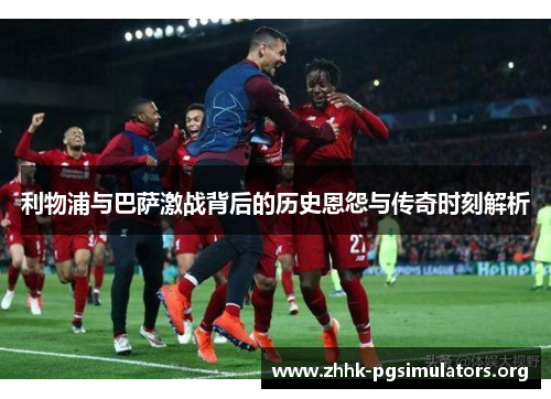 利物浦与巴萨激战背后的历史恩怨与传奇时刻解析