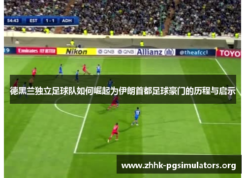德黑兰独立足球队如何崛起为伊朗首都足球豪门的历程与启示 德黑兰独立足球队如何崛起为伊朗首都足球豪门的历程与启示