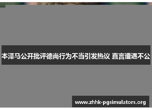 本泽马公开批评德尚行为不当引发热议 直言遭遇不公 本泽马公开批评德尚行为不当引发热议 直言遭遇不公