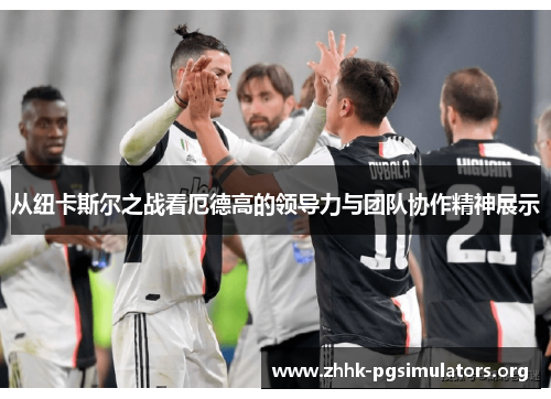 从纽卡斯尔之战看厄德高的领导力与团队协作精神展示 从纽卡斯尔之战看厄德高的领导力与团队协作精神展示