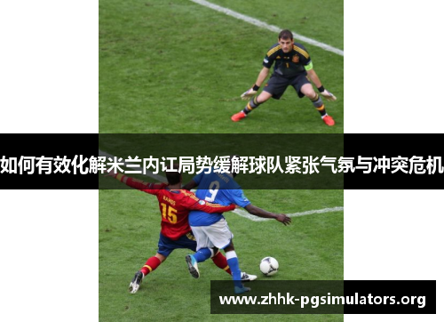 如何有效化解米兰内讧局势缓解球队紧张气氛与冲突危机 如何有效化解米兰内讧局势缓解球队紧张气氛与冲突危机