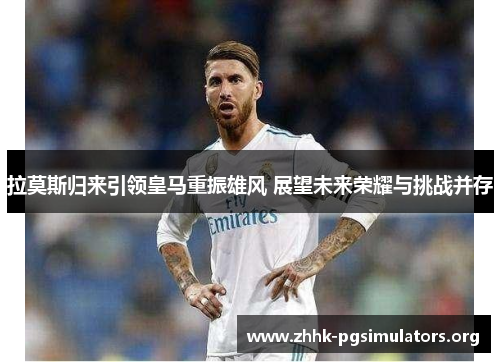 拉莫斯归来引领皇马重振雄风 展望未来荣耀与挑战并存 拉莫斯归来引领皇马重振雄风 展望未来荣耀与挑战并存