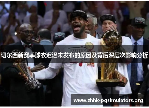 切尔西新赛季球衣迟迟未发布的原因及背后深层次影响分析 切尔西新赛季球衣迟迟未发布的原因及背后深层次影响分析