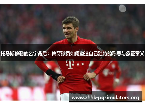托马斯穆勒的名字背后:传奇球员如何塑造自己独特的称号与象征意义 托马斯穆勒的名字背后:传奇球员如何塑造自己独特的称号与象征意义