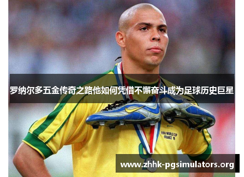 罗纳尔多五金传奇之路他如何凭借不懈奋斗成为足球历史巨星 罗纳尔多五金传奇之路他如何凭借不懈奋斗成为足球历史巨星