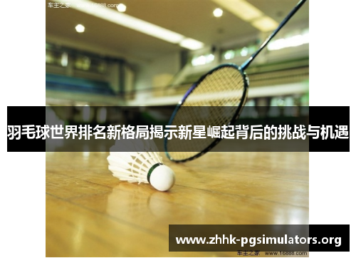 羽毛球世界排名新格局揭示新星崛起背后的挑战与机遇 羽毛球世界排名新格局揭示新星崛起背后的挑战与机遇