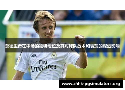 莫德里奇在中场的独特地位及其对球队战术和表现的深远影响