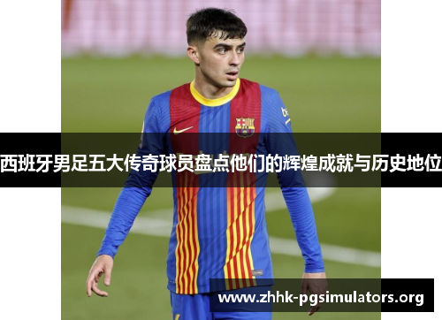 西班牙男足五大传奇球员盘点他们的辉煌成就与历史地位 西班牙男足五大传奇球员盘点他们的辉煌成就与历史地位