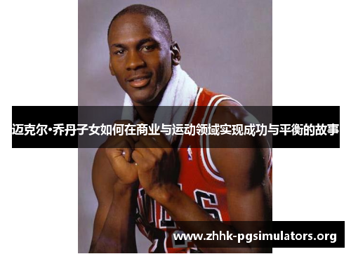 迈克尔·乔丹子女如何在商业与运动领域实现成功与平衡的故事