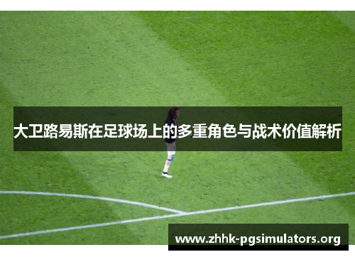 大卫路易斯在足球场上的多重角色与战术价值解析 大卫路易斯在足球场上的多重角色与战术价值解析